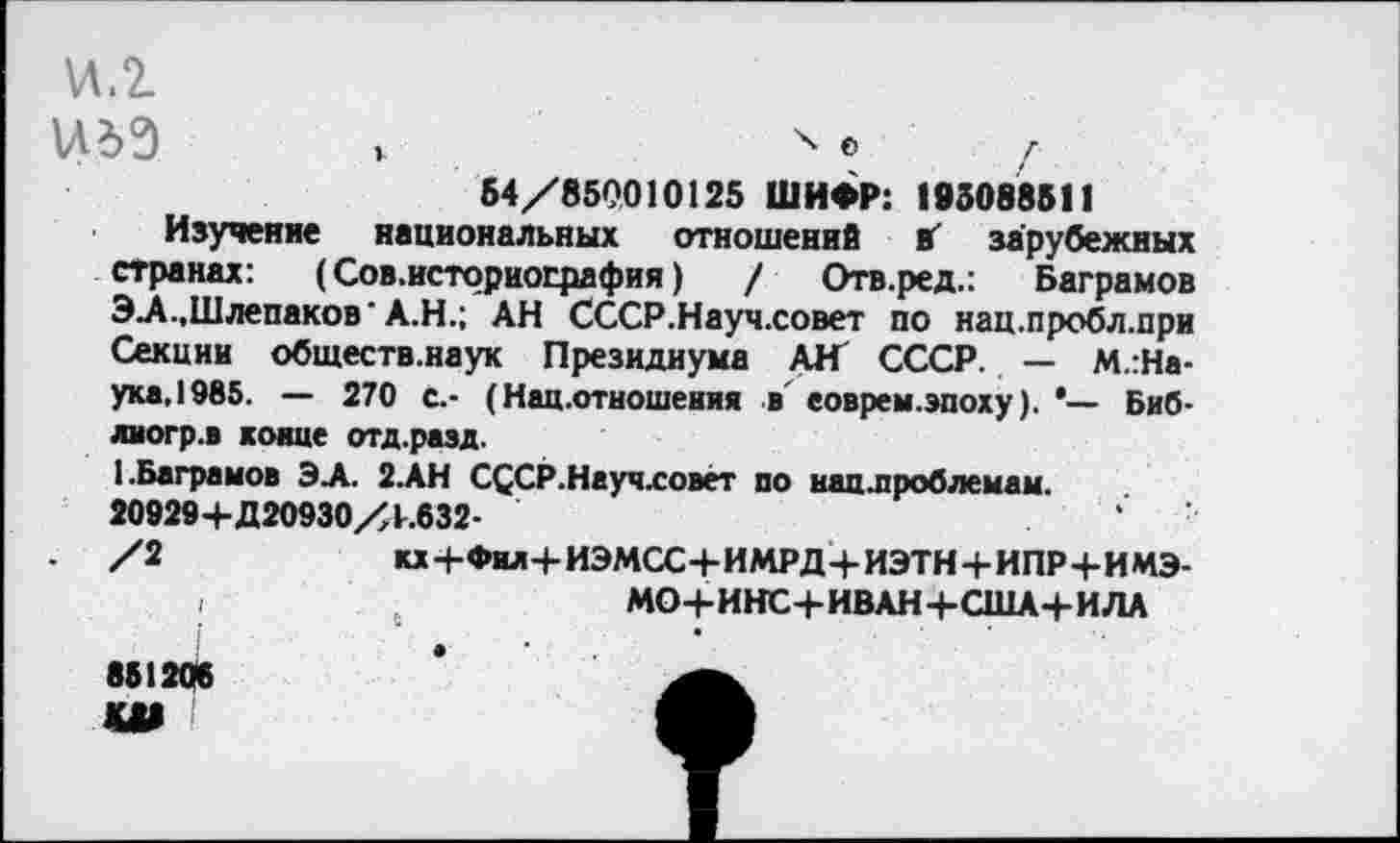 ﻿\л.г
\Л6Э V	х е 7
54/850010125 ШИФР: 193088511
Изучение национальных отношение вг' зарубежных странах: (Сов.историография)	/ Отв.ред.: Ваграмов
ЭЛ.,Шлепаков’А.Н.; АН СССР.Науч.совет по нац.пробл.при Секции обществ.наук Президиума АН СССР. — М.:На-ука.1985. — 270 с.- (Нац .отношения в еоврем.эпоху). *— Биб-лногр.в коше отд.раэд.
1 .Ваграмов ЭЛ. 2.АН СССР.Науч.совет по вац.проблемам. 20929+Д20930/4.632-	.	‘
/2	кх+Фил+ИЭМСС+ИМРД+ИЭТН+ИПР+ИМЭ-
,	МО+ИНС+ИВАН+США+ИЛА
86120«